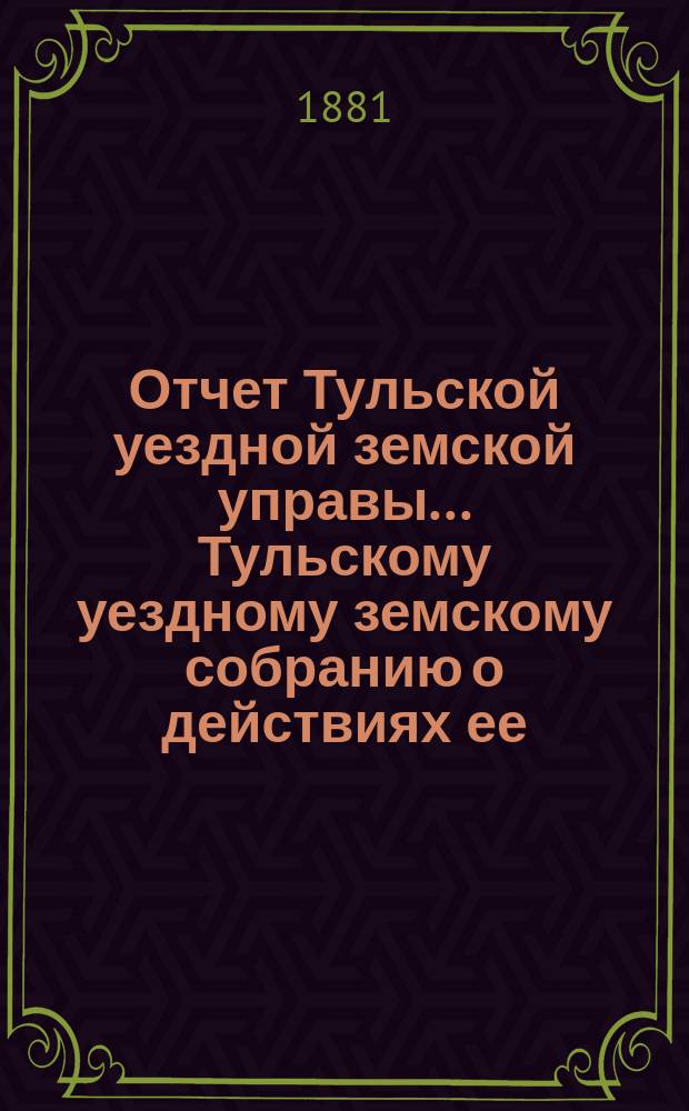 Отчет Тульской уездной земской управы ... Тульскому уездному земскому собранию о действиях ее ... XVII очередному ... с 1 сентября 1880 г. по 1 сентября 1881 г.