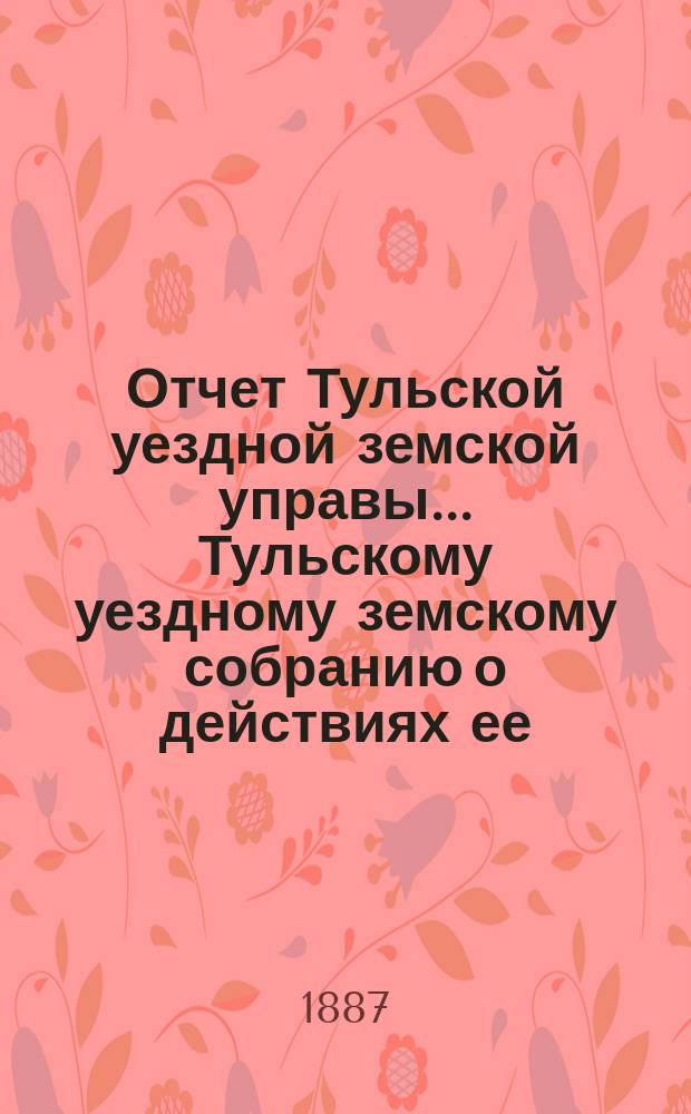 Отчет Тульской уездной земской управы ... Тульскому уездному земскому собранию о действиях ее ... XXIII очередному ... с 1-го сентября 1886 г. по 1-е сентября 1887 г.