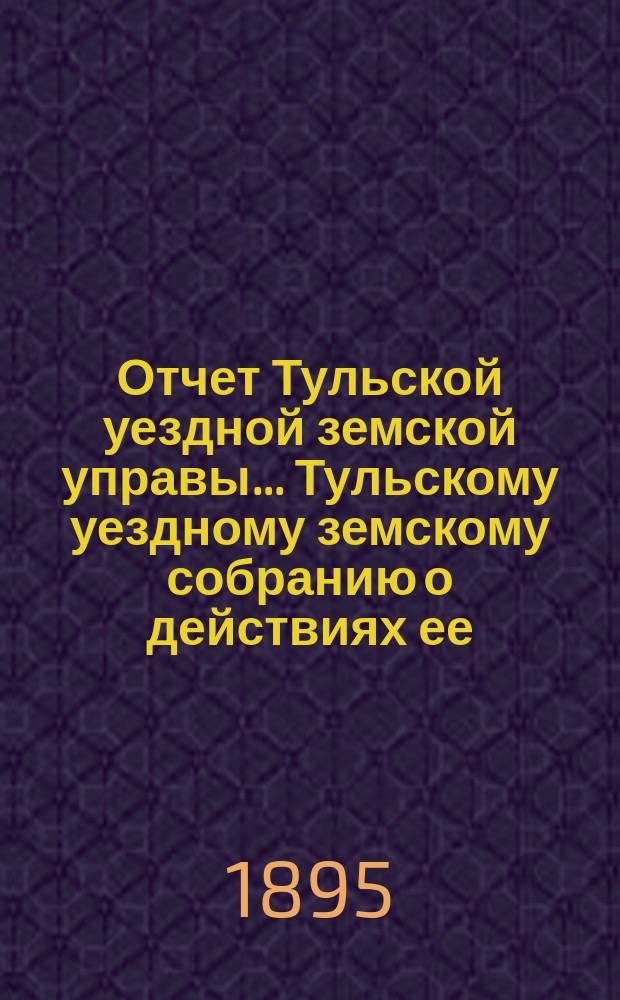 Отчет Тульской уездной земской управы ... Тульскому уездному земскому собранию о действиях ее ... XXXI очередному ... с 1 сентября 1894 года по 1 сентября 1895 года