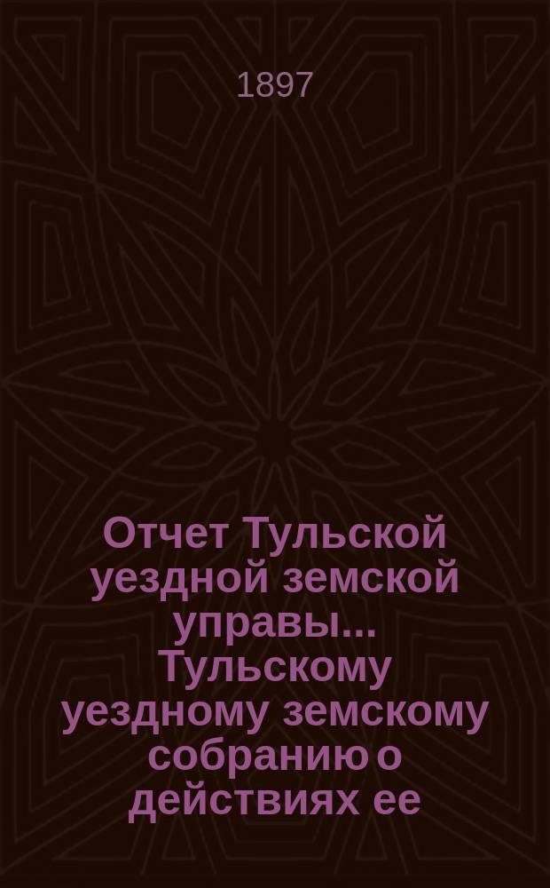 Отчет Тульской уездной земской управы ... Тульскому уездному земскому собранию о действиях ее ... XXXIII очередному ... [за 1896 год]