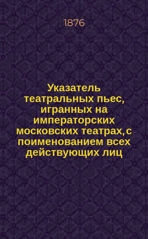 Указатель театральных пьес, игранных на императорских московских театрах, с поименованием всех действующих лиц, мужских и женских, каждой пьесы и артистов, исполнявших роли : Начало сезона 1876 года. Вып. 1-