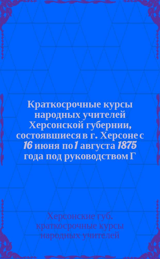 Краткосрочные курсы народных учителей Херсонской губернии, состоявшиеся в г. Херсоне с 16 июня по 1 августа 1875 года под руководством Г. Гарусова: Журналы занятий; Протоколы Херсонского съезда народных учителей в 1875 году