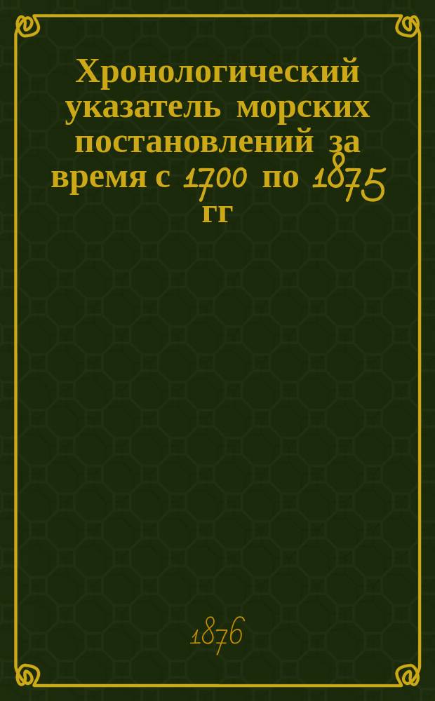 Хронологический указатель морских постановлений за время с 1700 по 1875 гг : С объяснениями кодификац. упр. Мор. м-ва. [Ч. 1-2]. Ч. 2