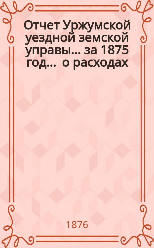 Отчет Уржумской уездной земской управы ... за 1875 год. ... о расходах : ... о расходах, произведенных на этапную повинность из открытого Вятской губернской земской управой кредита