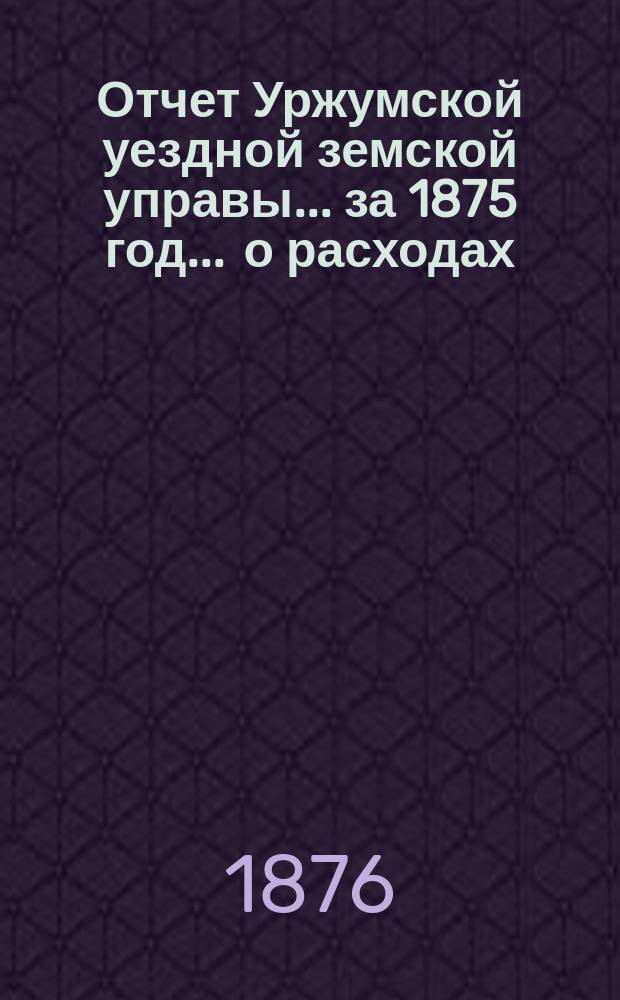 Отчет Уржумской уездной земской управы ... за 1875 год. ... о расходах : ... о расходах, произведенных с разрешения Земского собрания из остатков от сметы на содержание уездного по крестьянским делам присутствия