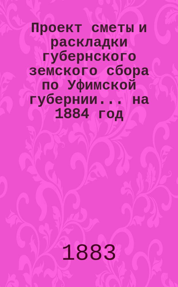 Проект сметы и раскладки губернского земского сбора по Уфимской губернии... ... на 1884 год