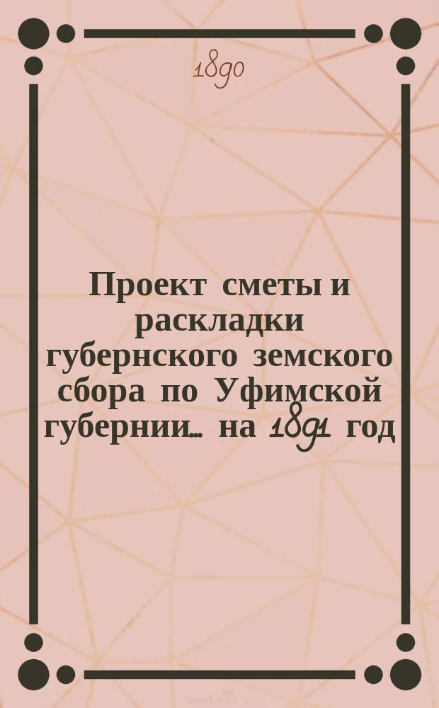 Проект сметы и раскладки губернского земского сбора по Уфимской губернии... ... на 1891 год