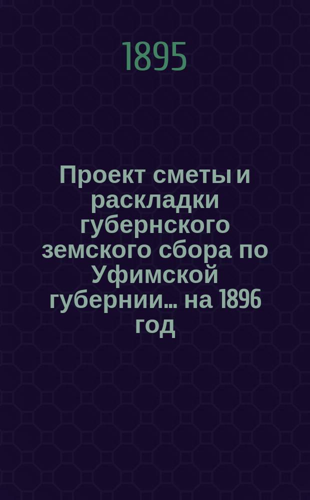Проект сметы и раскладки губернского земского сбора по Уфимской губернии... ... на 1896 год