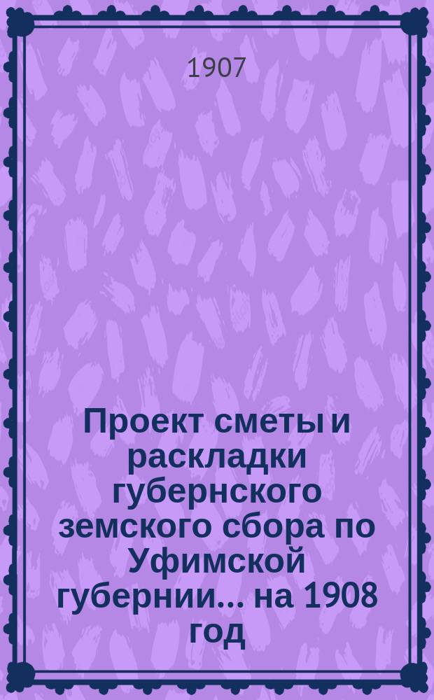 Проект сметы и раскладки губернского земского сбора по Уфимской губернии... ... на 1908 год