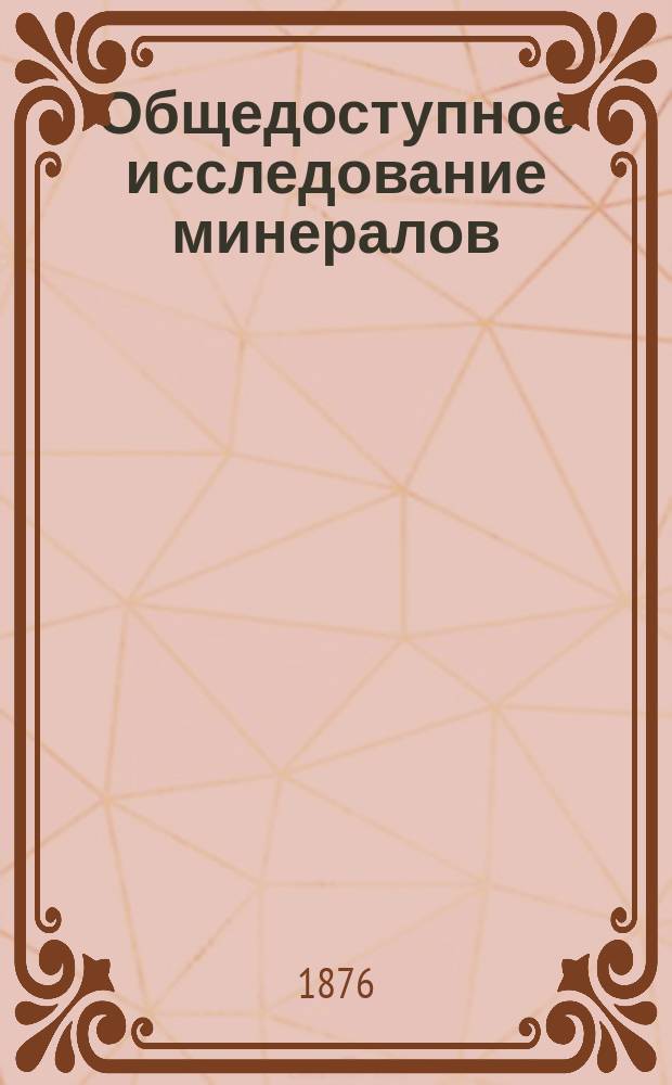 Общедоступное исследование минералов (всех полезных руд, ископаемых горючих и осветительных материалов, горных пород, как строительных материалов и проч.) с указанием их применений в промышленности : При сем прилагается... брош.: "Описание минералов полезных в промышленном отношении"