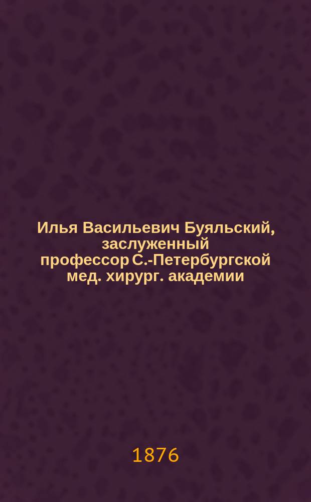 Илья Васильевич Буяльский, заслуженный профессор С.-Петербургской мед. хирург. академии. 1789-1866 : [Биогр. очерк]. [1]-2. 2