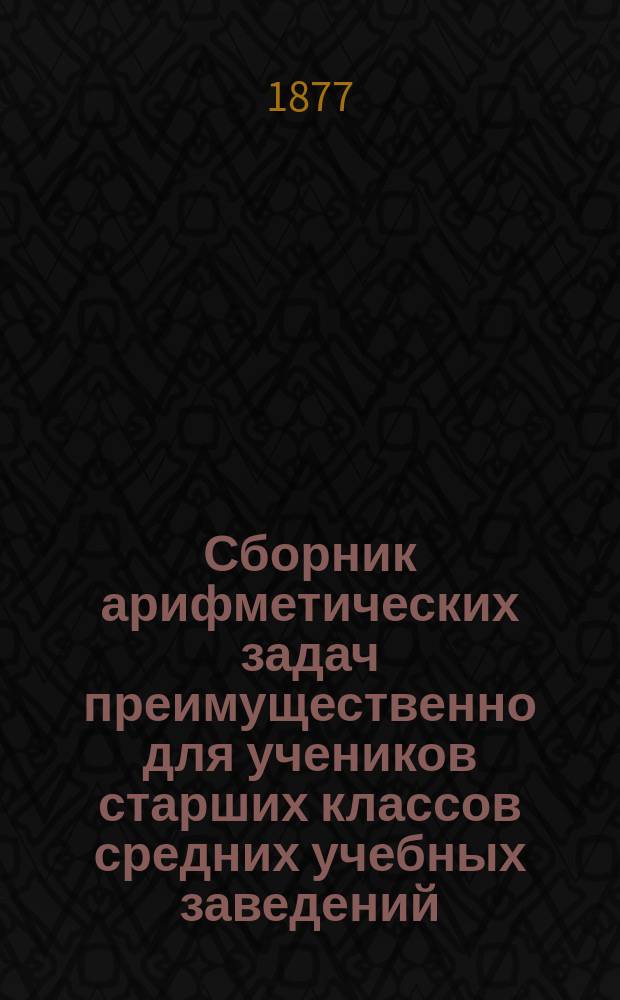 Сборник арифметических задач преимущественно для учеников старших классов средних учебных заведений : Материалы для практ. упр. учеников в течение учеб. года и темы для письм. испытаний : К сб. прил. собр. задач, служивших арифмет. темами на испытаниях зрелости в различ. учеб. округах Рос. империи