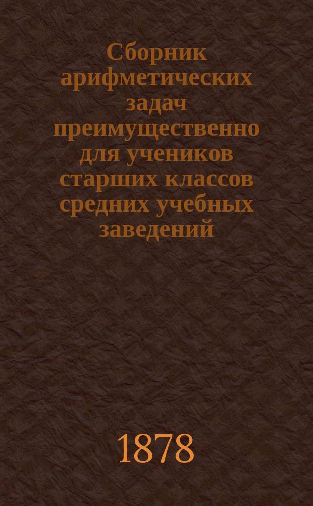 Сборник арифметических задач преимущественно для учеников старших классов средних учебных заведений : Материалы для практ. упр. учеников в течение учеб. года и темы для письм. испытаний : К сборнику приложено собрание задач, служивших арифметическими темами на испытаниях зрелости во всех учебн. округах Рос. империи
