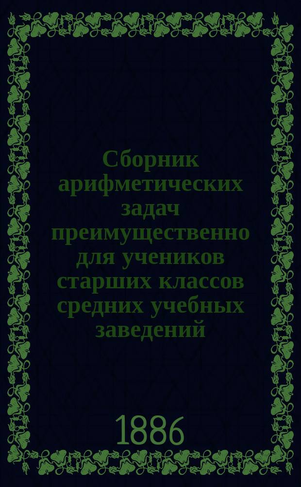 Сборник арифметических задач преимущественно для учеников старших классов средних учебных заведений : Материалы для практ. упр. учеников в течение учеб. года и темы для письм. испытаний : К сборнику приложено собрание задач, служивших арифметическими темами на испытаниях зрелости во всех учебн. округах Рос. империи