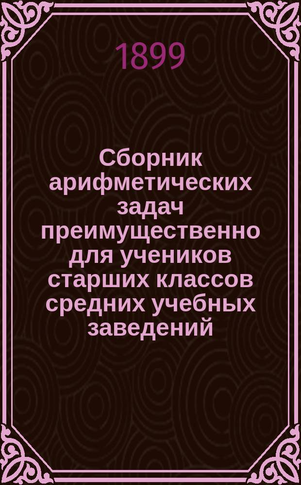 Сборник арифметических задач преимущественно для учеников старших классов средних учебных заведений : Материалы для практ. упр. учеников в течение учеб. года и темы для письм. испытаний : К сборнику приложено собрание задач, служивших арифметическими темами на испытаниях зрелости во всех учебн. округах Рос. империи