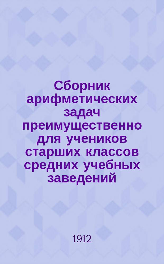 Сборник арифметических задач преимущественно для учеников старших классов средних учебных заведений : Материалы для практ. упр. учеников в течение учеб. года и темы для письм. испытаний : К сборнику приложено собрание задач, служивших арифметическими темами на испытаниях зрелости во всех учебн. округах Рос. империи
