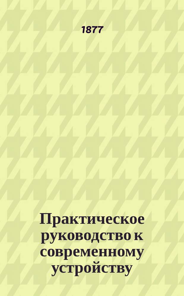 Практическое руководство к современному устройству (организаций), управлению, приему и отдаче в аренду сельско-хозяйственных имений : Наставление к познанию причин малодоходности и упадка с.-х. пр-ва в России