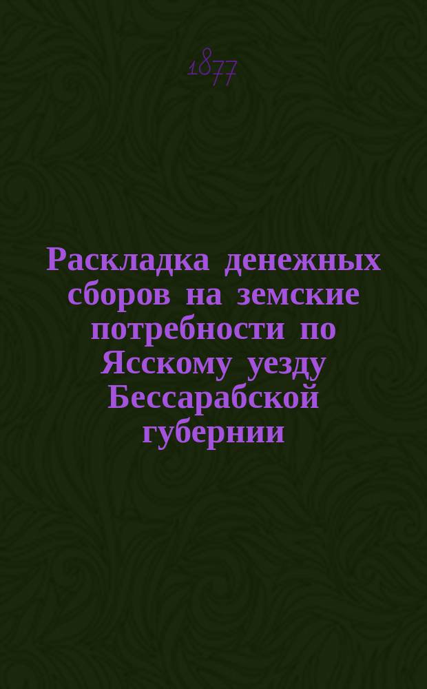 Раскладка денежных сборов на земские потребности по Ясскому уезду Бессарабской губернии... ... на 1877 год