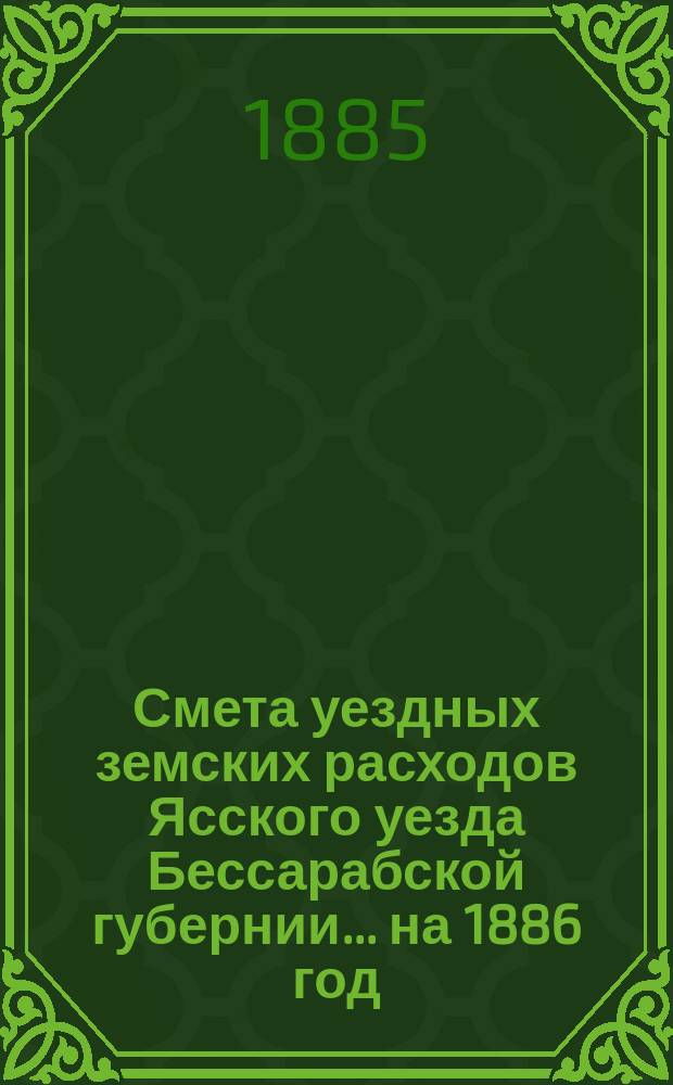 Смета уездных земских расходов Ясского уезда Бессарабской губернии... на 1886 год