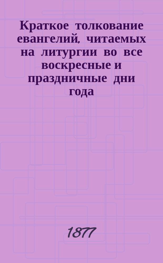 Краткое толкование евангелий, читаемых на литургии во все воскресные и праздничные дни года : С прил. самого славянского текста с рус. пер. и указанием особ. поучительности их : Прил. к кн. по закону божию : Опыт преподавания во многих учеб. заведениях : В вопросах и ответах