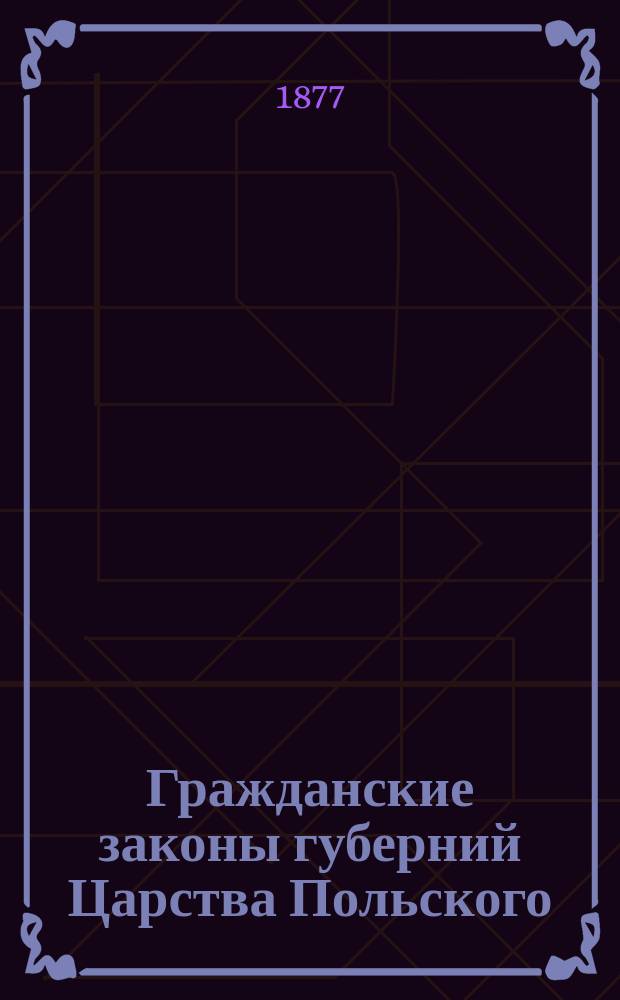 Гражданские законы губерний Царства Польского : С доп. по 1876 г. Ч. 1 : Гражданское уложение Ц.П. 1825 г. ; Положение о союзе брачном 1836 г. ; Кодекс Наполеона
