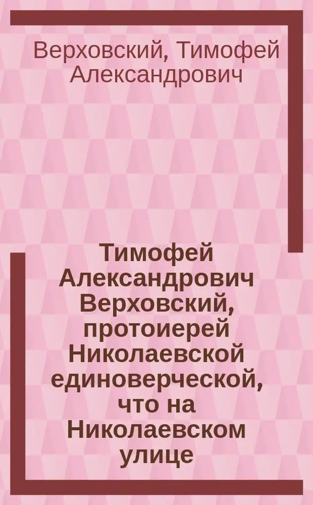 Тимофей Александрович Верховский, протоиерей Николаевской единоверческой, что на Николаевском улице, С.-Петербургской церкви : Записки о его жизни, сост. им самим. Ч. 1-