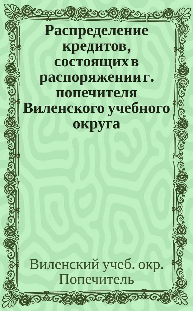 Распределение кредитов, состоящих в распоряжении г. попечителя Виленского учебного округа, на нужды по народному образованию... по дирекциям народных училищ: Виленской, Ковенской, Гродненской, Минской, Витебской и Могилевской
