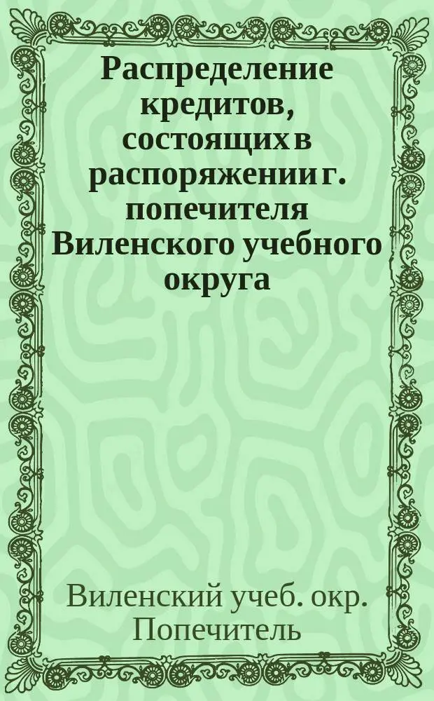 Распределение кредитов, состоящих в распоряжении г. попечителя Виленского учебного округа, на нужды по народному образованию... по дирекциям народных училищ: Виленской, Ковенской, Гродненской, Минской, Витебской и Могилевской