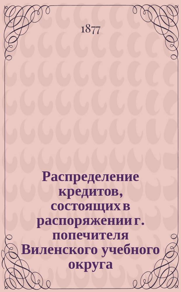 Распределение кредитов, состоящих в распоряжении г. попечителя Виленского учебного округа, на нужды по народному образованию... по дирекциям народных училищ: Виленской, Ковенской, Гродненской, Минской, Витебской и Могилевской. ... в 1877 году