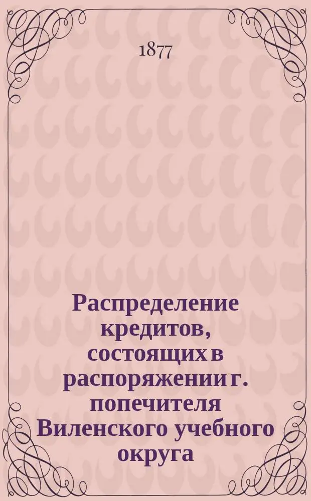 Распределение кредитов, состоящих в распоряжении г. попечителя Виленского учебного округа, на нужды по народному образованию... по дирекциям народных училищ: Виленской, Ковенской, Гродненской, Минской, Витебской и Могилевской. ... в 1877 году