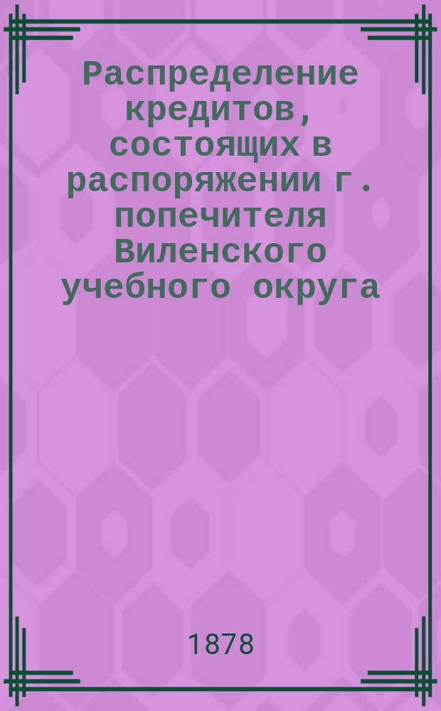 Распределение кредитов, состоящих в распоряжении г. попечителя Виленского учебного округа, на нужды по народному образованию... по дирекциям народных училищ: Виленской, Ковенской, Гродненской, Минской, Витебской и Могилевской. ... в 1878