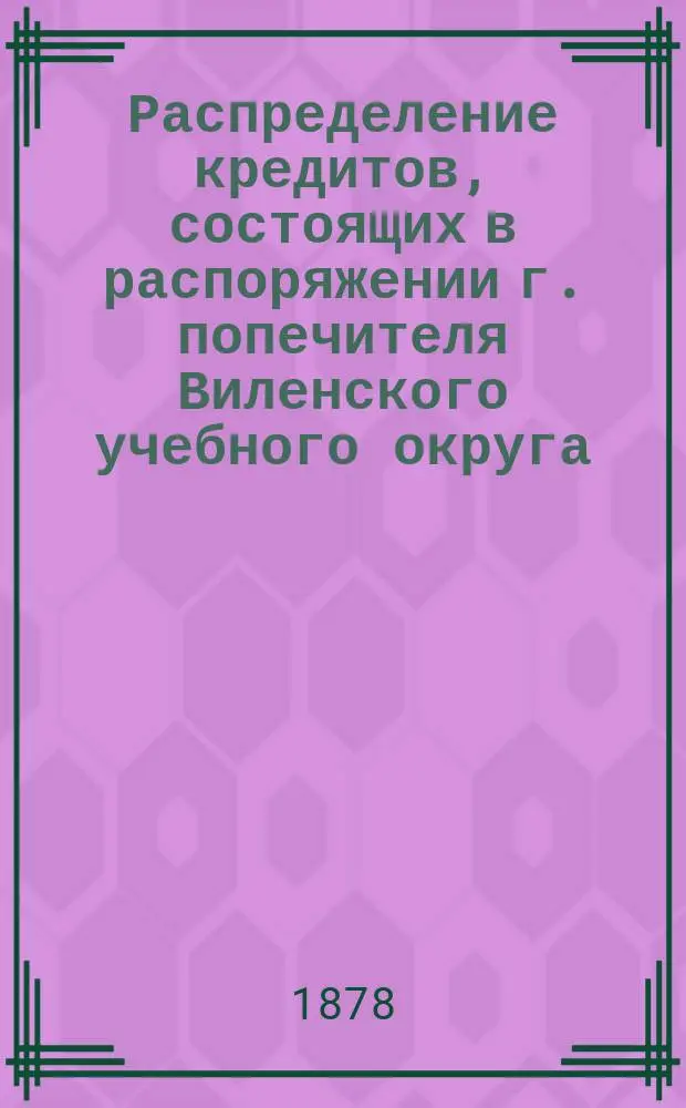Распределение кредитов, состоящих в распоряжении г. попечителя Виленского учебного округа, на нужды по народному образованию... по дирекциям народных училищ: Виленской, Ковенской, Гродненской, Минской, Витебской и Могилевской. ... в 1878
