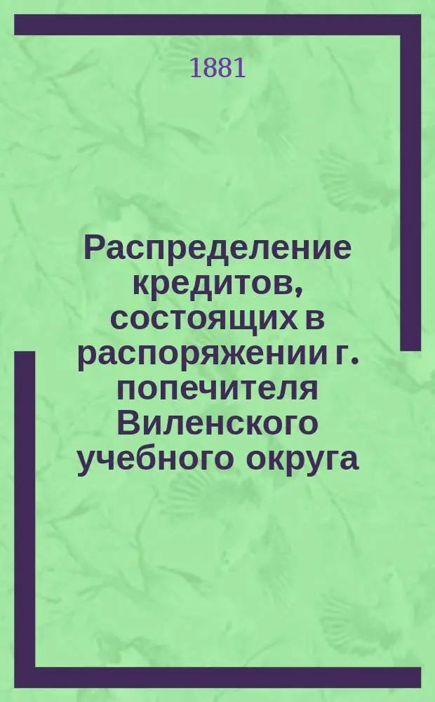 Распределение кредитов, состоящих в распоряжении г. попечителя Виленского учебного округа, на нужды по народному образованию... по дирекциям народных училищ: Виленской, Ковенской, Гродненской, Минской, Витебской и Могилевской. ... в 1881