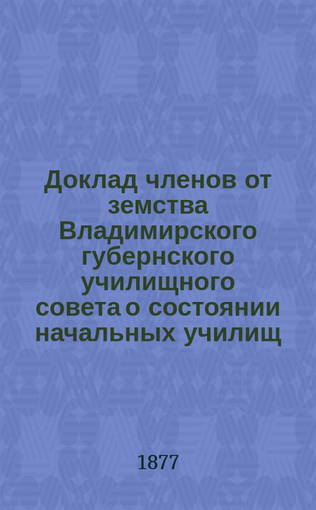 Доклад членов от земства Владимирского губернского училищного совета о состоянии начальных училищ... [в 1877 году]