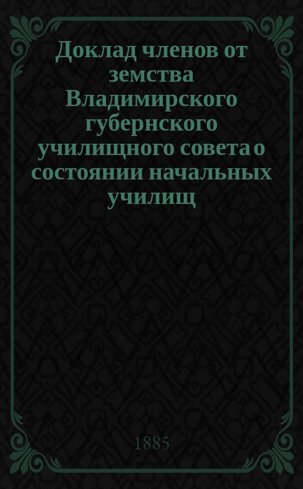 Доклад членов от земства Владимирского губернского училищного совета о состоянии начальных училищ... за 1884 году