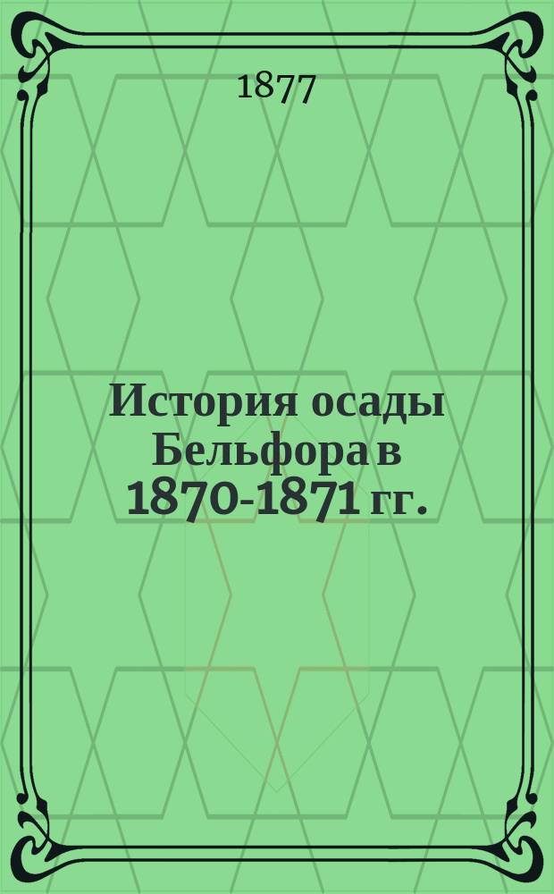История осады Бельфора в 1870-1871 гг. : Сост. по приказанию Имп. Ген. инспекции Инж. корпуса и крепостей, по офиц. источникам : Пер. с нем. : С 2 карт., 5 черт. и 13 прил