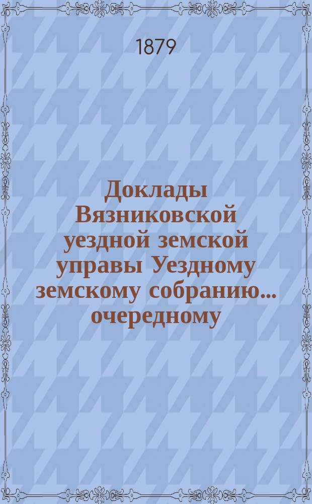 Доклады Вязниковской уездной земской управы Уездному земскому собранию... очередному... 1879 года