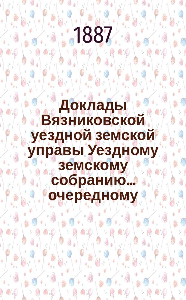Доклады Вязниковской уездной земской управы Уездному земскому собранию... очередному... 1887 г.