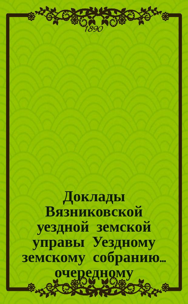 Доклады Вязниковской уездной земской управы Уездному земскому собранию... очередному... 1890 г.