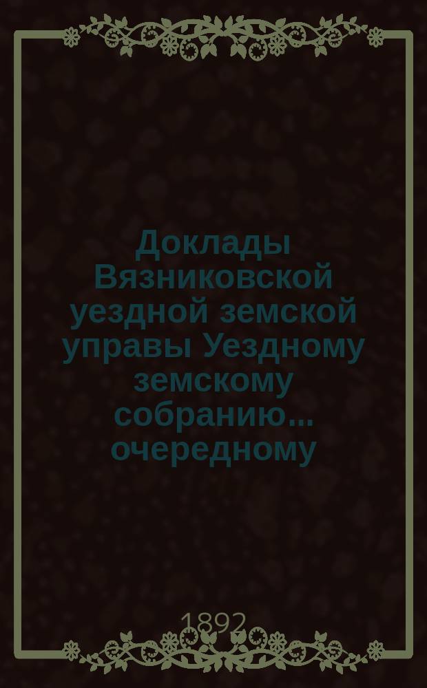 Доклады Вязниковской уездной земской управы Уездному земскому собранию... очередному... сессии 1892 г.