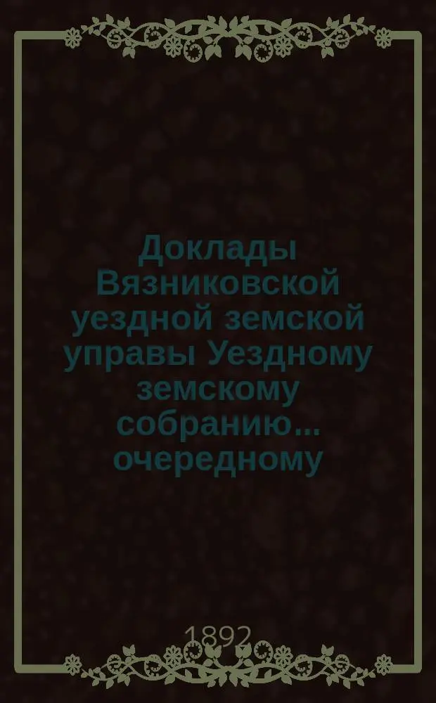Доклады Вязниковской уездной земской управы Уездному земскому собранию... очередному... сессии 1892 г.