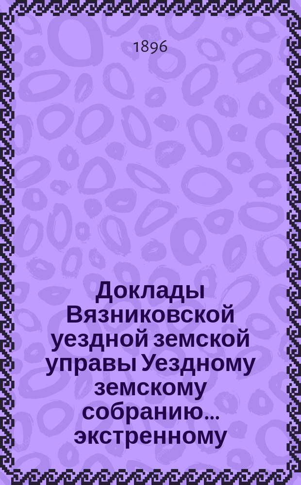 Доклады Вязниковской уездной земской управы Уездному земскому собранию... экстренному... 7 марта 1896 года