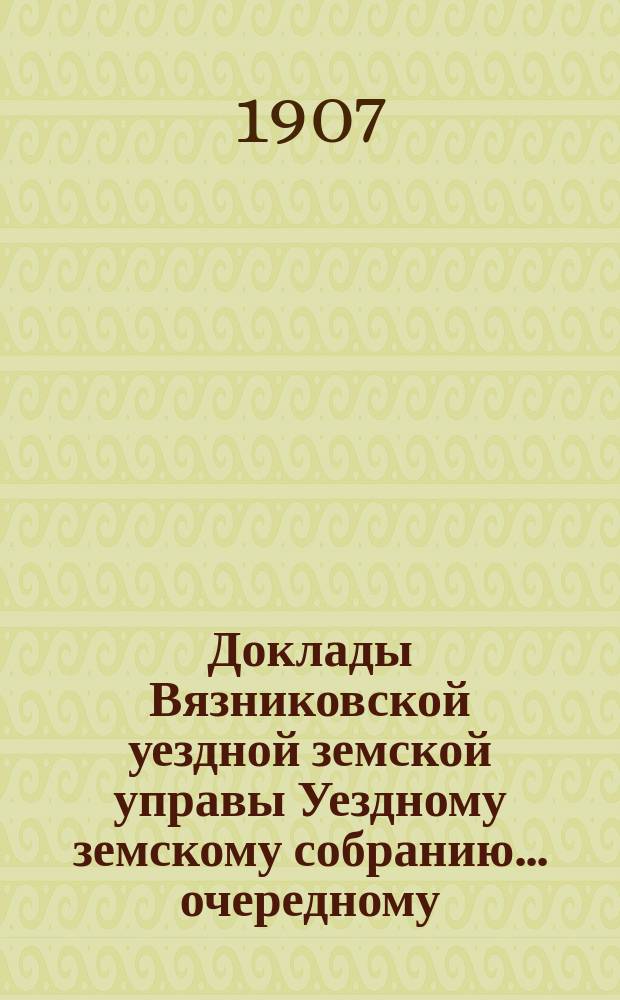 Доклады Вязниковской уездной земской управы Уездному земскому собранию... очередному... сессии 1907 года. Т. 1