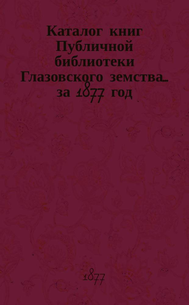 Каталог книг Публичной библиотеки Глазовского земства... ... за 1877 год