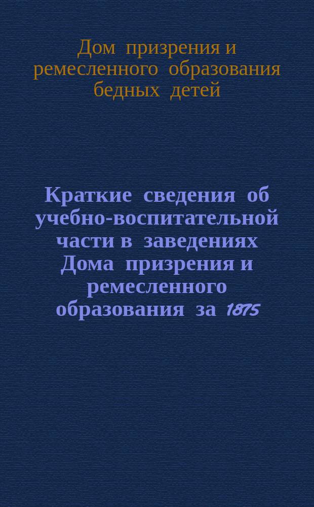 Краткие сведения об учебно-воспитательной части в заведениях Дома призрения и ремесленного образования за 1875/6 учебный год