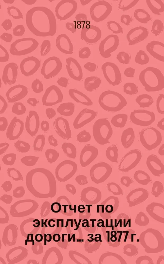 Отчет по эксплуатации дороги ... за 1877 г. : за 1877 г., представленный очередному общему собранию гг. акционеров 13 мая 1878 года