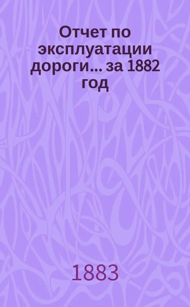 Отчет по эксплуатации дороги ... за 1882 год : за 1882 год, представленный очередному общему собранию гг. акционеров 11 июня 1883 года