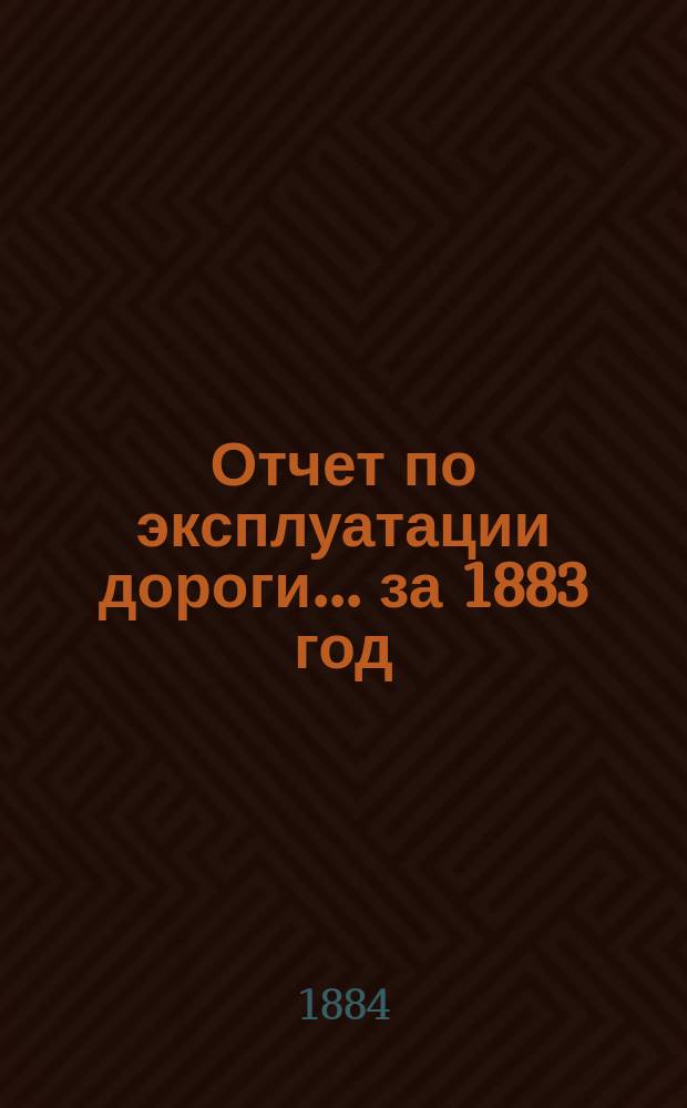 Отчет по эксплуатации дороги ... за 1883 год : за 1883 год, представленный очередному общему собранию гг. акционеров 9 июня 1884 года