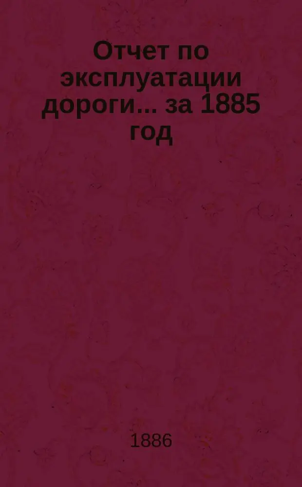 Отчет по эксплуатации дороги ... за 1885 год : за 1885 год, представленный очередному общему собранию гг. акционеров 7 июня 1886 года