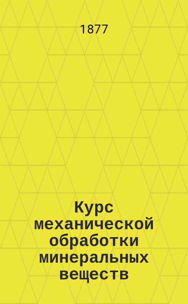 Курс механической обработки минеральных веществ : Лекции, чит. студентам 5 курса Горн. ин-та в 1876/77 учеб. г. проф. Г. Дорошенко. Ч. 1-3. Ч. 1 : Механическое обогащение руд